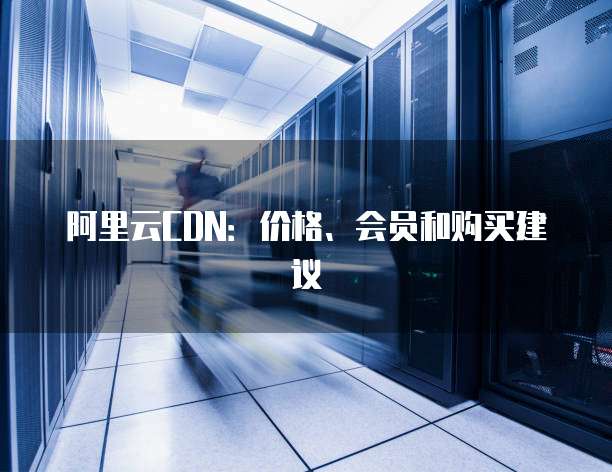 阿里云CDN:价格、会员和购买建议