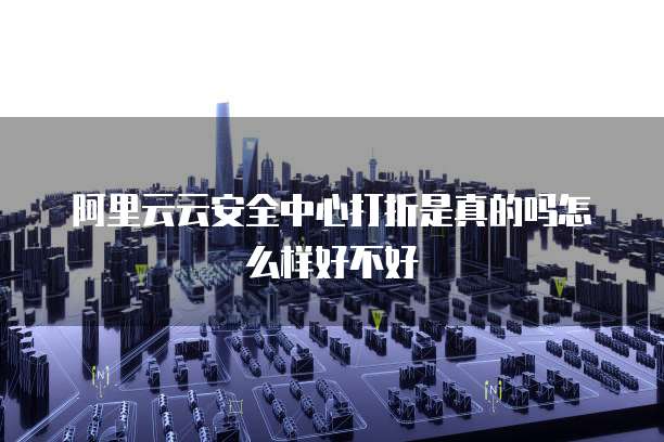 阿里云云安全中心打折是真的吗怎么样好不好