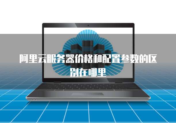 阿里云服务器价格和配置参数的区别在哪里