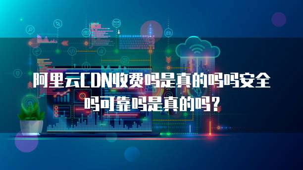 阿里云CDN收费吗是真的吗吗安全吗可靠吗是真的吗?