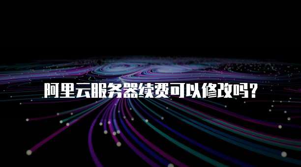 阿里云服务器续费可以修改吗?