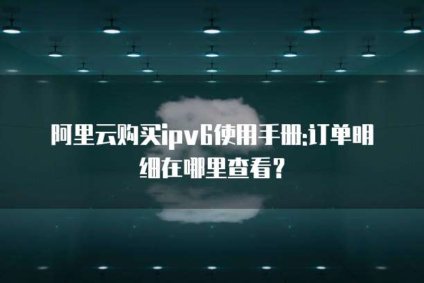 阿里云购买ipv6使用手册:订单明细在哪里查看?