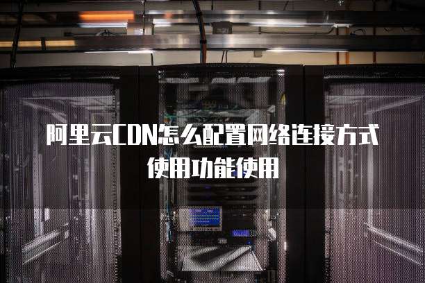 阿里云CDN怎么配置网络连接方式使用功能使用
