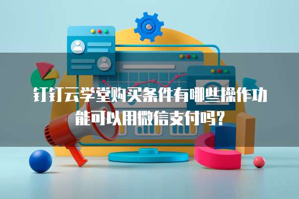 钉钉云学堂购买条件有哪些操作功能可以用微信支付吗?