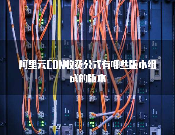 阿里云CDN收费公式有哪些版本组成的版本