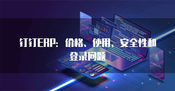 钉钉ERP:价格、使用、安全性和登录问题