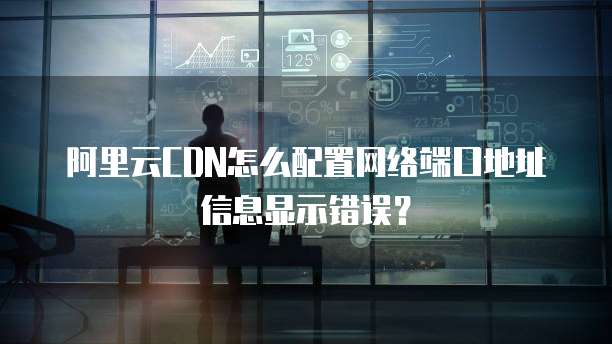 阿里云CDN怎么配置网络端口地址信息显示错误?