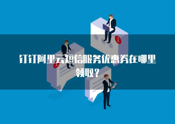 钉钉阿里云短信服务优惠券在哪里领取?