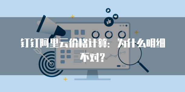钉钉阿里云价格计算:为什么明细不对?
