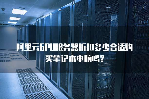 阿里云GPU服务器折扣多少合适购买笔记本电脑吗?