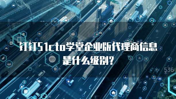 钉钉51cto学堂企业版代理商信息是什么级别?