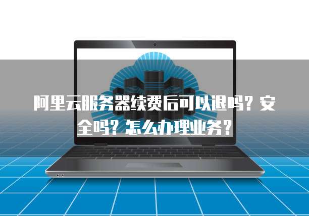 阿里云服务器续费后可以退吗?安全吗?怎么办理业务?