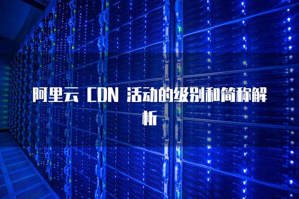 阿里云 CDN 活动的级别和简称解析