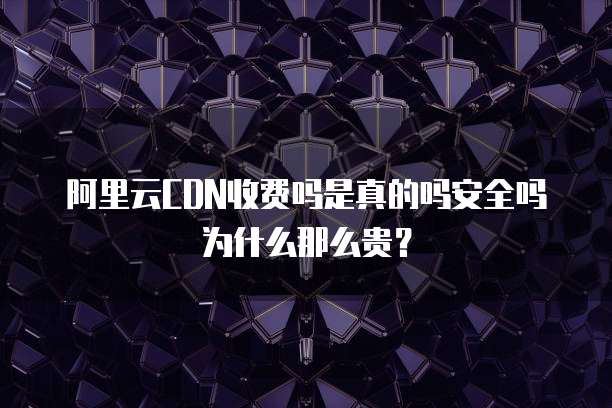 阿里云CDN收费吗是真的吗安全吗为什么那么贵?