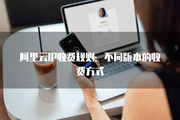 阿里云IP收费规则:不同版本的收费方式
