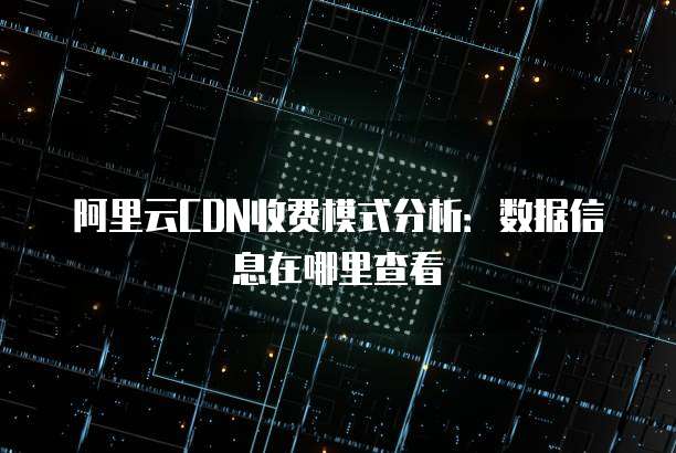 阿里云CDN收费模式分析:数据信息在哪里查看