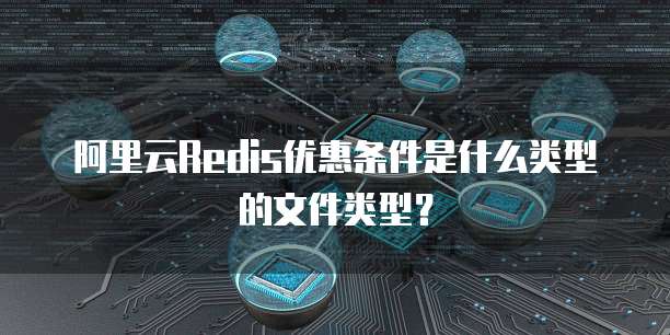 阿里云Redis优惠条件是什么类型的文件类型?