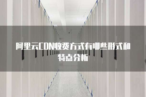 阿里云CDN收费方式有哪些形式和特点分析