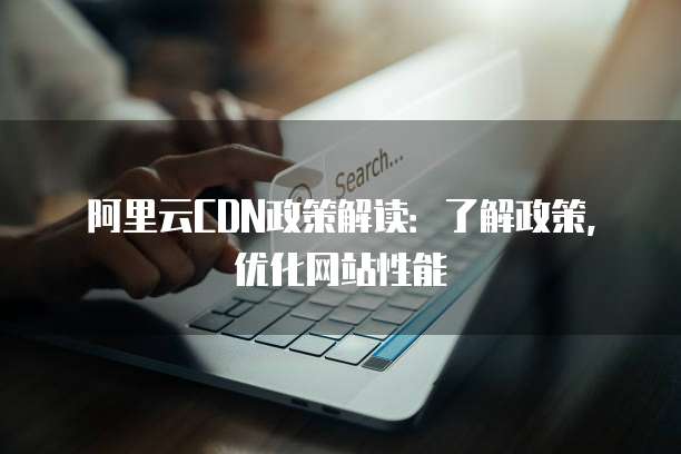 阿里云CDN政策解读:了解政策,优化网站性能
