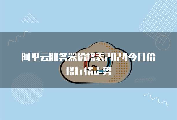 阿里云服务器价格表2024今日价格行情走势