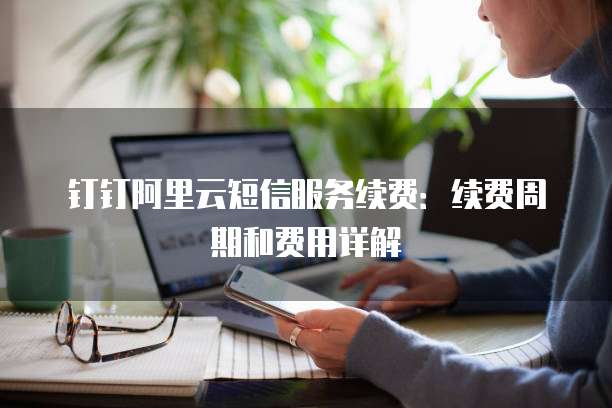 钉钉阿里云短信服务续费:续费周期和费用详解