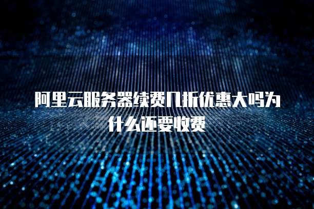 阿里云服务器续费几折优惠大吗为什么还要收费