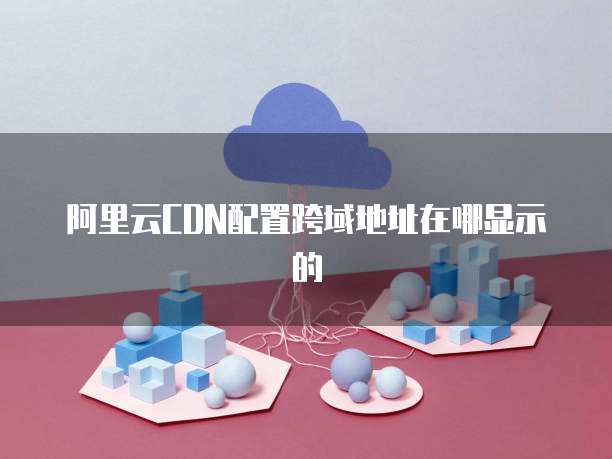 阿里云CDN配置跨域地址在哪显示的