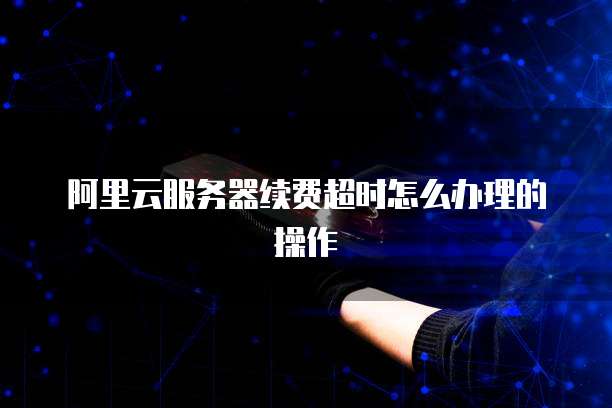 阿里云服务器续费超时怎么办理的操作