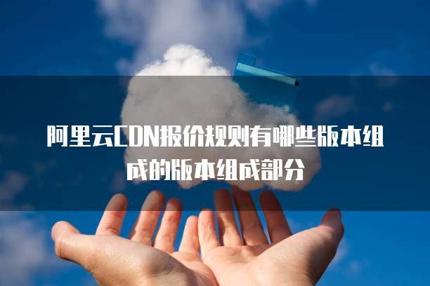 阿里云CDN报价规则有哪些版本组成的版本组成部分