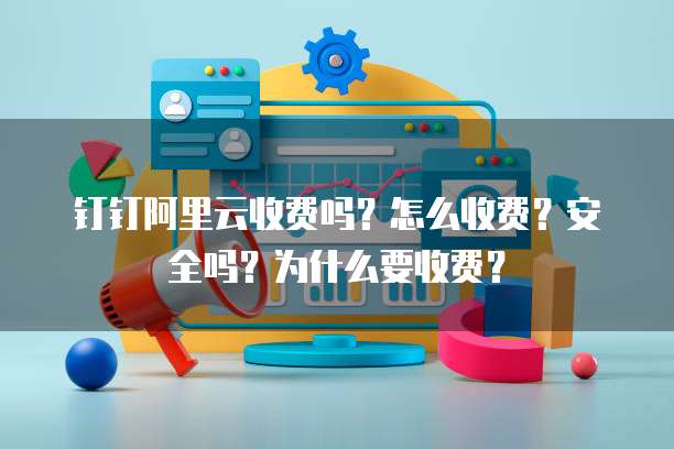 钉钉阿里云收费吗?怎么收费?安全吗?为什么要收费?