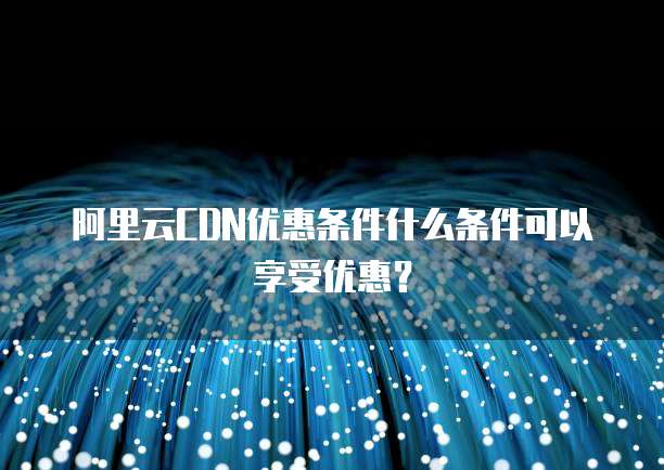 阿里云CDN优惠条件什么条件可以享受优惠?
