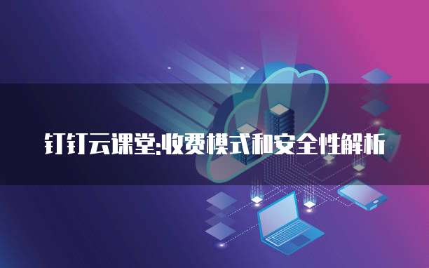 钉钉云课堂:收费模式和安全性解析