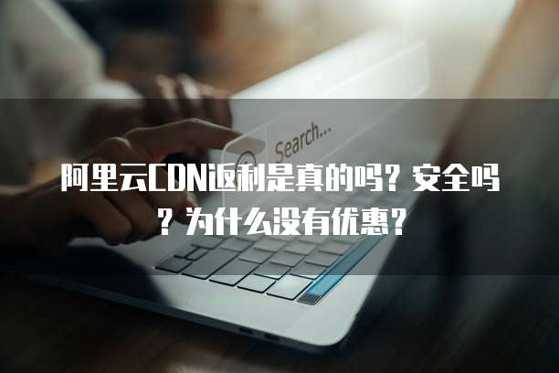 阿里云CDN返利是真的吗？安全吗？为什么没有优惠？