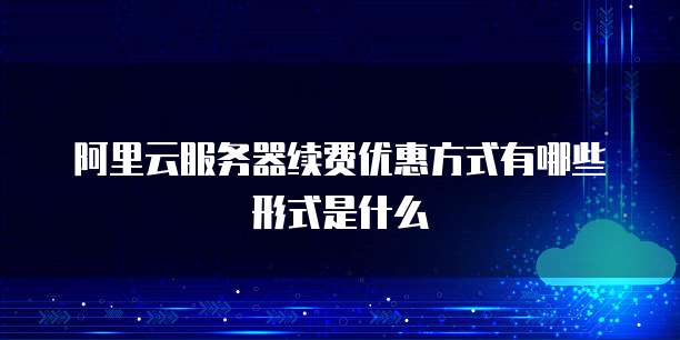 阿里云服务器续费优惠方式有哪些形式是什么