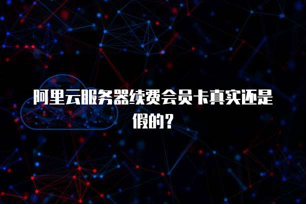 阿里云服务器续费会员卡真实还是假的?