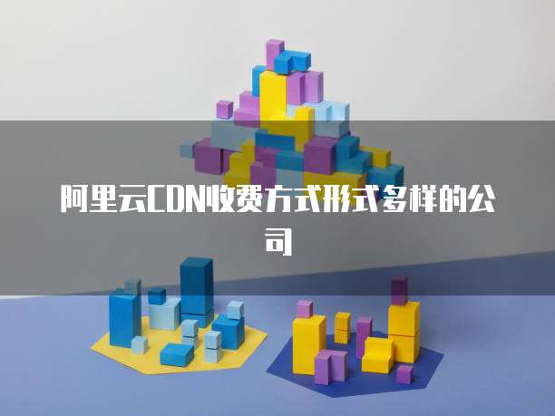 阿里云CDN收费方式形式多样的公司