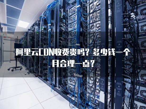 阿里云CDN收费贵吗?多少钱一个月合理一点?