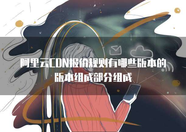 阿里云CDN报价规则有哪些版本的版本组成部分组成