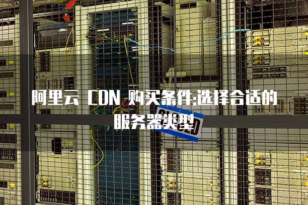 阿里云 CDN 购买条件:选择合适的服务器类型