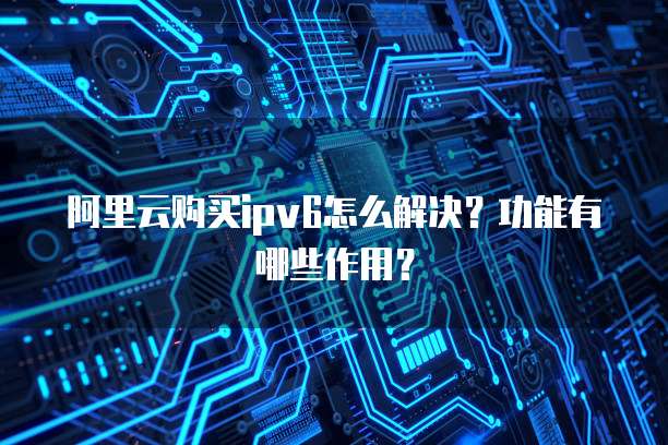 阿里云购买ipv6怎么解决?功能有哪些作用?