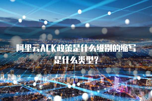 阿里云ACK政策是什么级别的缩写是什么类型?