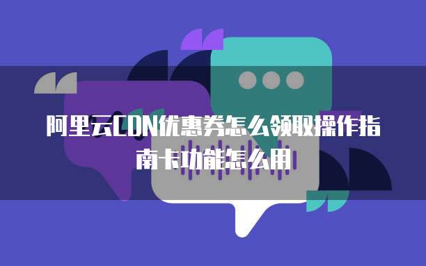 阿里云CDN优惠券怎么领取操作指南卡功能怎么用