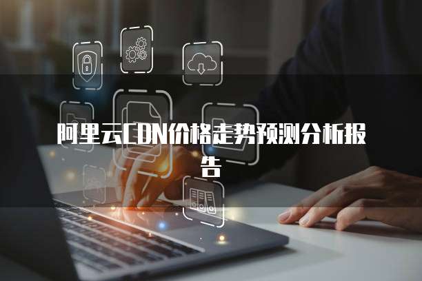 阿里云CDN价格走势预测分析报告