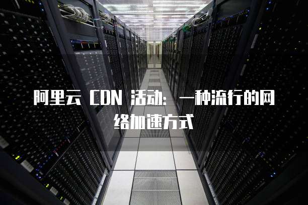 阿里云 CDN 活动:一种流行的网络加速方式
