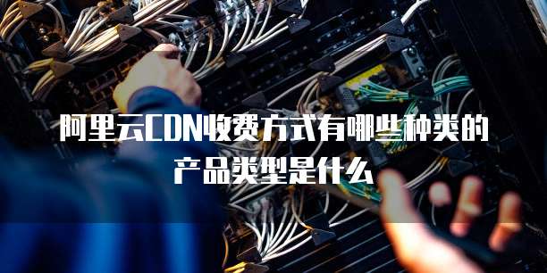阿里云CDN收费方式有哪些种类的产品类型是什么
