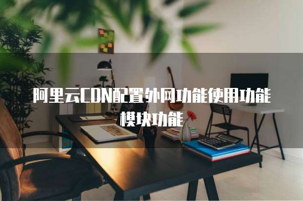 阿里云CDN配置外网功能使用功能模块功能