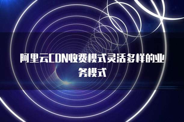 阿里云CDN收费模式灵活多样的业务模式