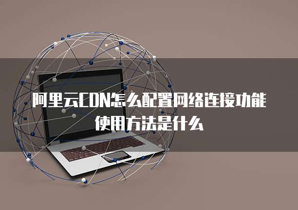 阿里云CDN怎么配置网络连接功能使用方法是什么