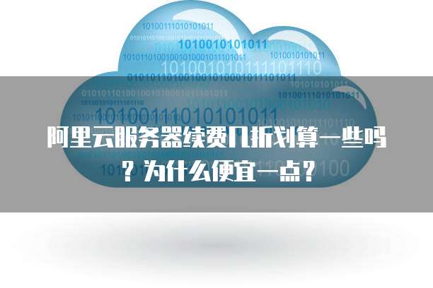 阿里云服务器续费几折划算一些吗?为什么便宜一点?