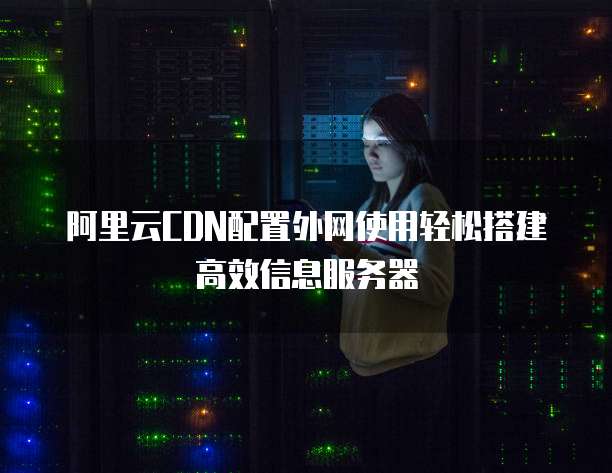 阿里云CDN配置外网使用轻松搭建高效信息服务器